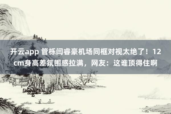 开云app 管栎闫睿豪机场同框对视太绝了！12cm身高差氛围感拉满，网友：这谁顶得住啊