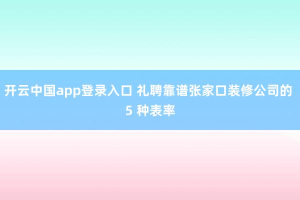 开云中国app登录入口 礼聘靠谱张家口装修公司的 5 种表率