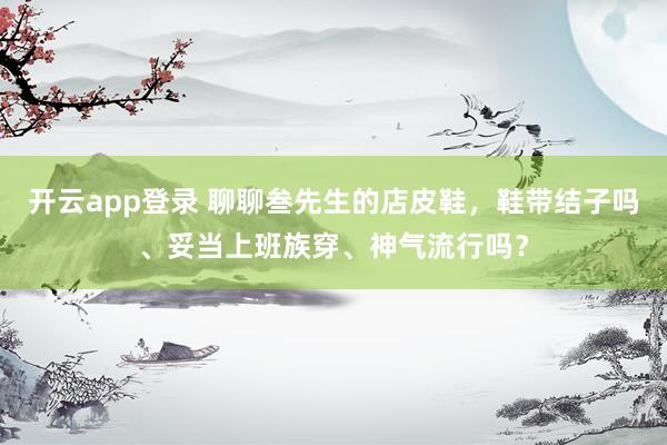 开云app登录 聊聊叁先生的店皮鞋，鞋带结子吗、妥当上班族穿、神气流行吗？