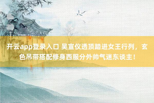 开云app登录入口 吴宣仪透顶踏进女王行列，玄色吊带搭配修身西服分外帅气迷东谈主！