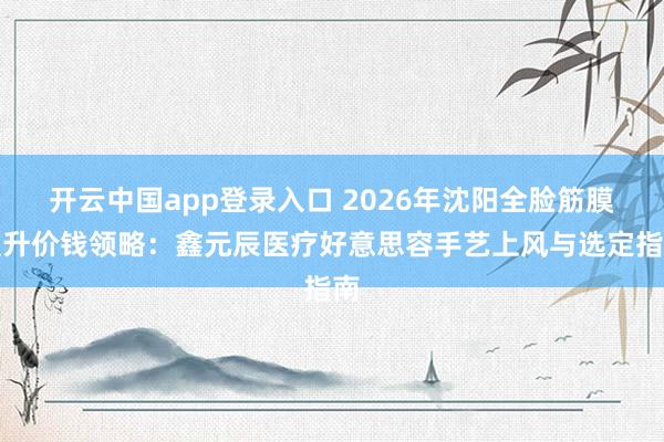 开云中国app登录入口 2026年沈阳全脸筋膜擢升价钱领略：鑫元辰医疗好意思容手艺上风与选定指南
