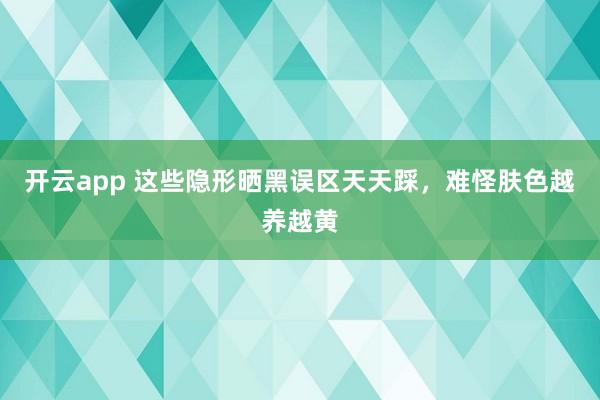 开云app 这些隐形晒黑误区天天踩，难怪肤色越养越黄