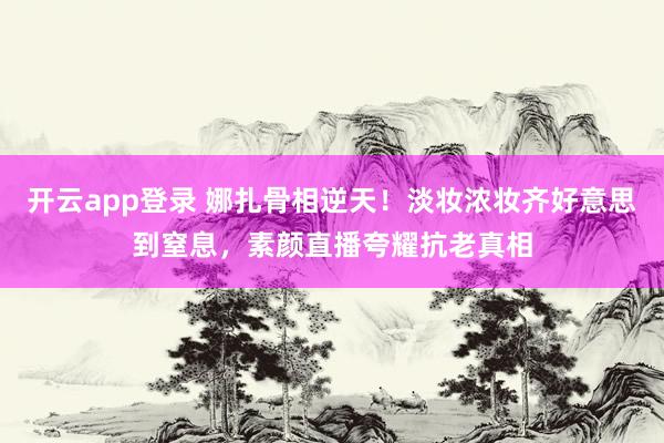 开云app登录 娜扎骨相逆天！淡妆浓妆齐好意思到窒息，素颜直播夸耀抗老真相
