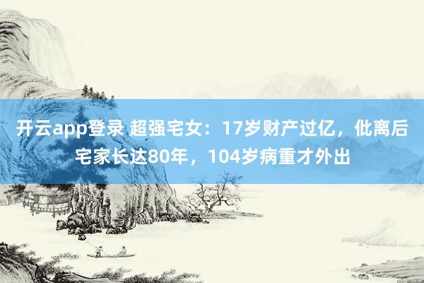 开云app登录 超强宅女：17岁财产过亿，仳离后宅家长达80年，104岁病重才外出