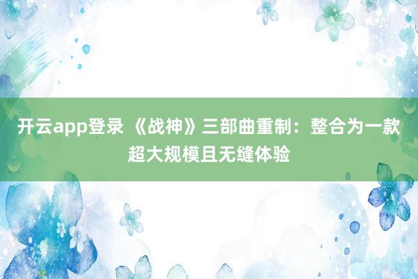 开云app登录 《战神》三部曲重制：整合为一款超大规模且无缝体验