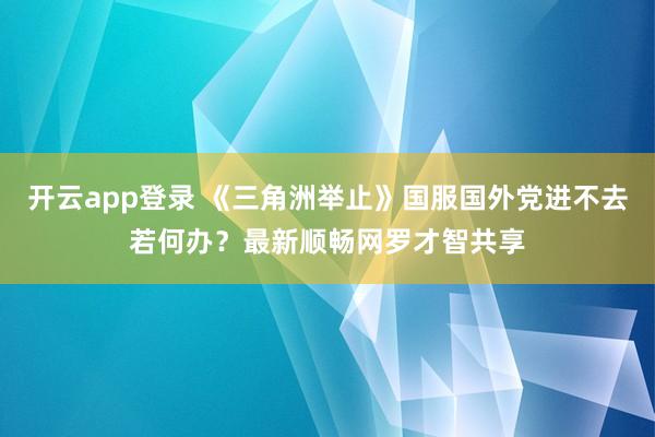 开云app登录 《三角洲举止》国服国外党进不去若何办？最新顺畅网罗才智共享