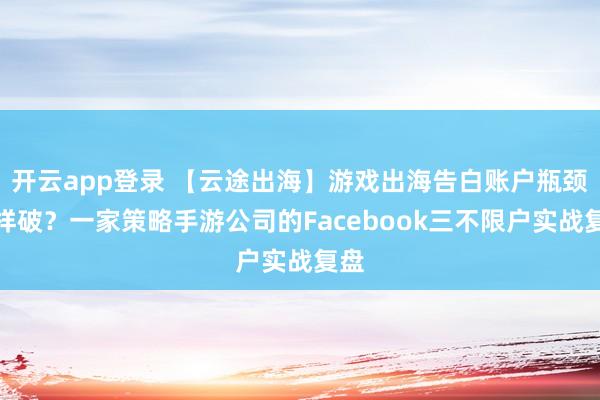 开云app登录 【云途出海】游戏出海告白账户瓶颈怎样破？一家策略手游公司的Facebook三不限户实战复盘