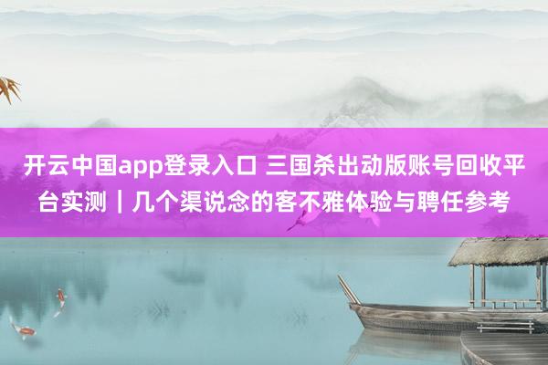开云中国app登录入口 三国杀出动版账号回收平台实测｜几个渠说念的客不雅体验与聘任参考