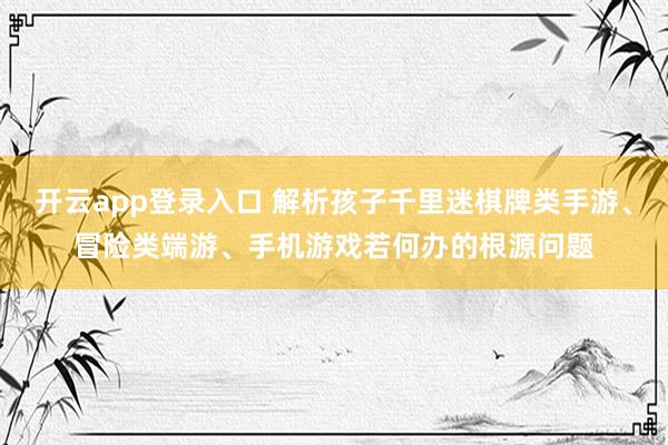 开云app登录入口 解析孩子千里迷棋牌类手游、冒险类端游、手机游戏若何办的根源问题