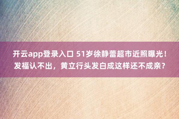 开云app登录入口 51岁徐静蕾超市近照曝光！发福认不出，黄立行头发白成这样还不成亲？