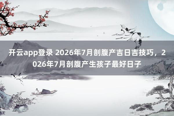 开云app登录 2026年7月剖腹产吉日吉技巧，2026年7月剖腹产生孩子最好日子