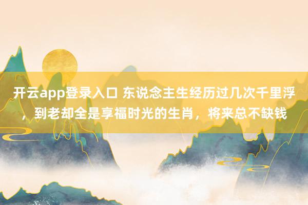 开云app登录入口 东说念主生经历过几次千里浮，到老却全是享福时光的生肖，将来总不缺钱