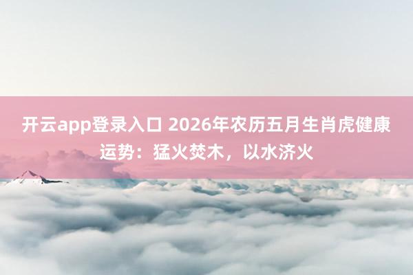 开云app登录入口 2026年农历五月生肖虎健康运势：猛火焚木，以水济火