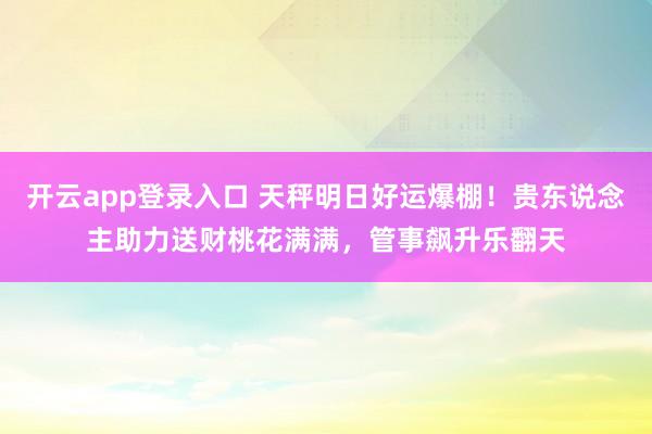 开云app登录入口 天秤明日好运爆棚！贵东说念主助力送财桃花满满，管事飙升乐翻天