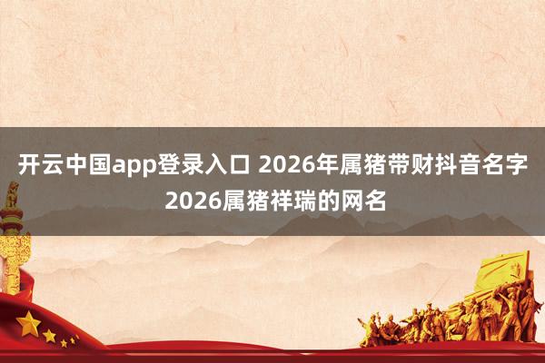 开云中国app登录入口 2026年属猪带财抖音名字 2026属猪祥瑞的网名