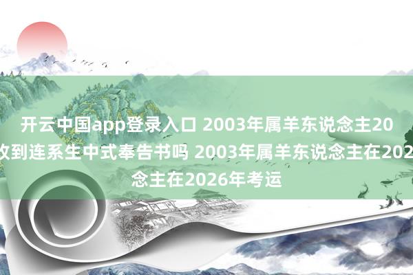 开云中国app登录入口 2003年属羊东说念主2026年能收到连系生中式奉告书吗 2003年属羊东说念主在2026年考运