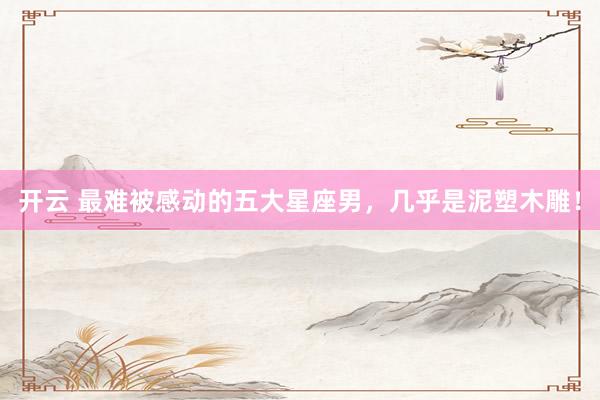 开云 最难被感动的五大星座男，几乎是泥塑木雕！