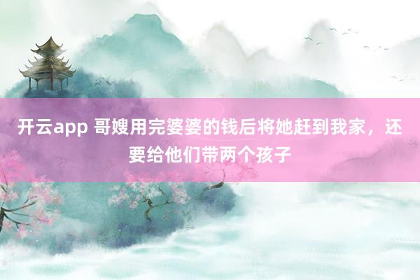 开云app 哥嫂用完婆婆的钱后将她赶到我家，还要给他们带两个孩子