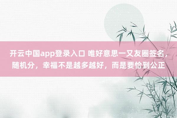 开云中国app登录入口 唯好意思一又友圈签名，随机分，幸福不是越多越好，而是要恰到公正
