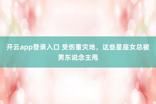 开云app登录入口 受伤重灾地，这些星座女总被男东说念主甩
