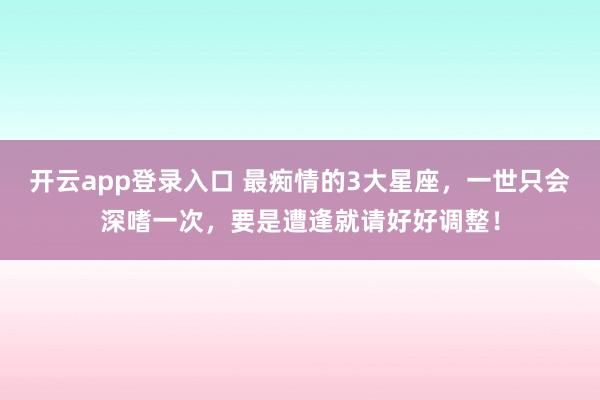开云app登录入口 最痴情的3大星座，一世只会深嗜一次，要是遭逢就请好好调整！