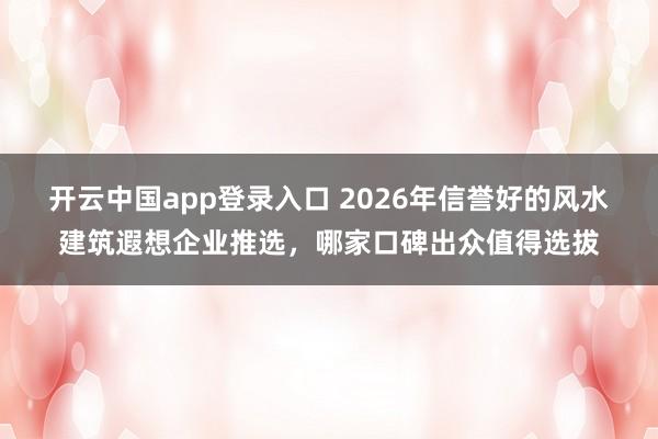开云中国app登录入口 2026年信誉好的风水建筑遐想企业推选，哪家口碑出众值得选拔