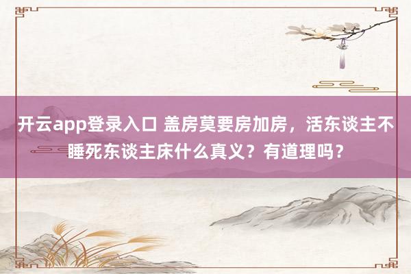 开云app登录入口 盖房莫要房加房，活东谈主不睡死东谈主床什么真义？有道理吗？