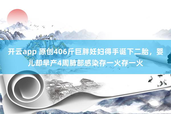 开云app 原创406斤巨胖妊妇得手诞下二胎，婴儿却早产4周肺部感染存一火存一火