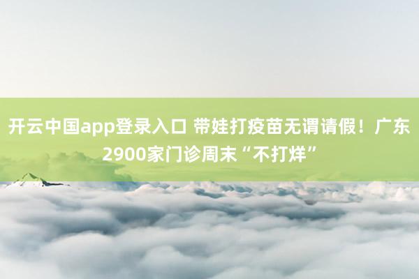 开云中国app登录入口 带娃打疫苗无谓请假！广东2900家门诊周末“不打烊”