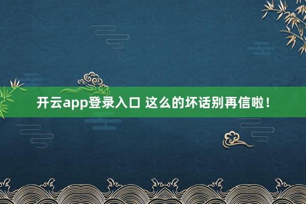 开云app登录入口 这么的坏话别再信啦！