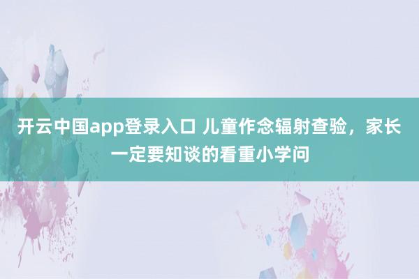 开云中国app登录入口 儿童作念辐射查验，家长一定要知谈的看重小学问