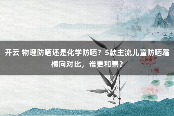 开云 物理防晒还是化学防晒？5款主流儿童防晒霜横向对比，谁更和善？