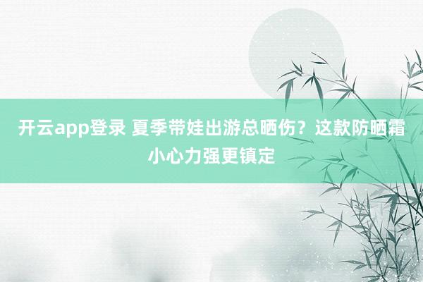 开云app登录 夏季带娃出游总晒伤？这款防晒霜小心力强更镇定