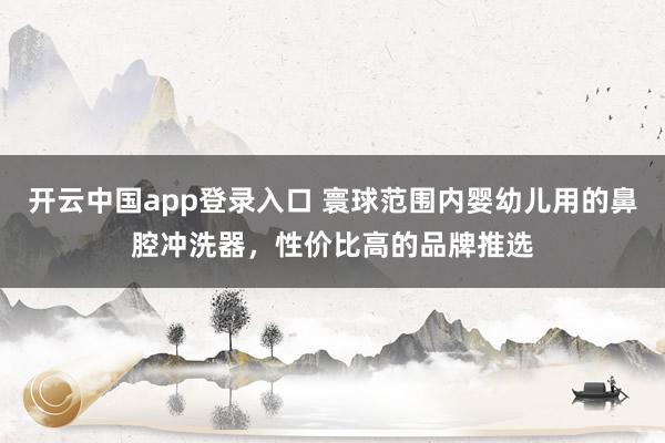 开云中国app登录入口 寰球范围内婴幼儿用的鼻腔冲洗器，性价比高的品牌推选