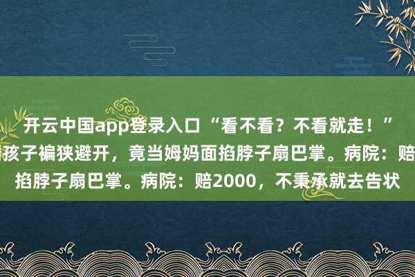 开云中国app登录入口 “看不看？不看就走！”7岁男孩看鼻炎，大夫因孩子褊狭避开，竟当姆妈面掐脖子扇巴掌。病院：赔2000，不秉承就去告状