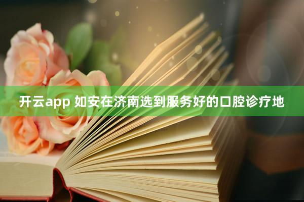 开云app 如安在济南选到服务好的口腔诊疗地