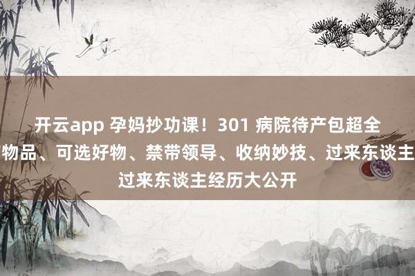 开云app 孕妈抄功课！301 病院待产包超全指南｜必带物品、可选好物、禁带领导、收纳妙技、过来东谈主经历大公开