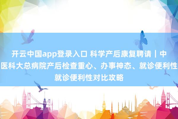 开云中国app登录入口 科学产后康复聘请｜中心妇产与医科大总病院产后检查重心、办事神态、就诊便利性对比攻略