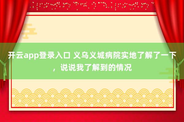 开云app登录入口 义乌义城病院实地了解了一下，说说我了解到的情况