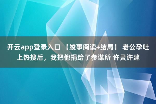 开云app登录入口 【竣事阅读+结局】 老公孕吐上热搜后，我把他捐给了参谋所 许灵许建