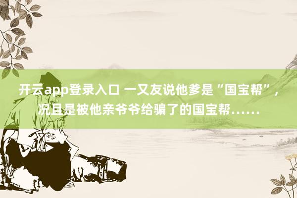 开云app登录入口 一又友说他爹是“国宝帮”，况且是被他亲爷爷给骗了的国宝帮……