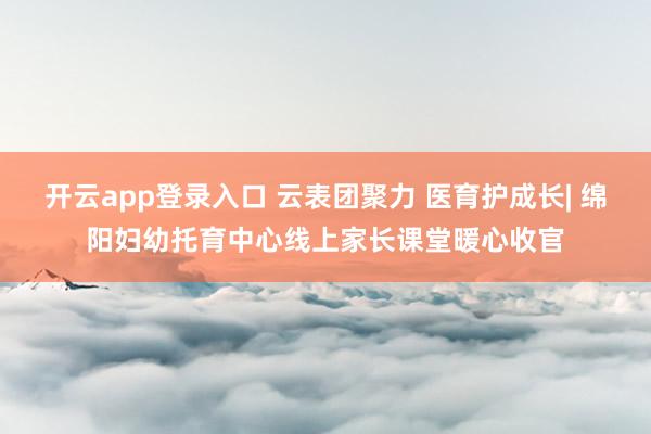开云app登录入口 云表团聚力 医育护成长| 绵阳妇幼托育中心线上家长课堂暖心收官