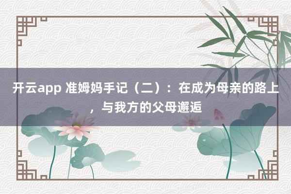 开云app 准姆妈手记（二）：在成为母亲的路上，与我方的父母邂逅