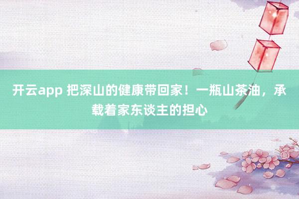 开云app 把深山的健康带回家！一瓶山茶油，承载着家东谈主的担心