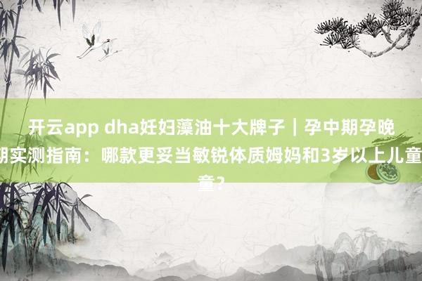 开云app dha妊妇藻油十大牌子｜孕中期孕晚期实测指南：哪款更妥当敏锐体质姆妈和3岁以上儿童？