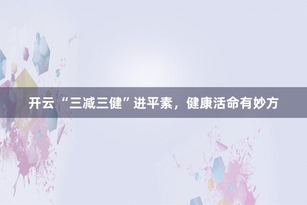 开云 “三减三健”进平素，健康活命有妙方