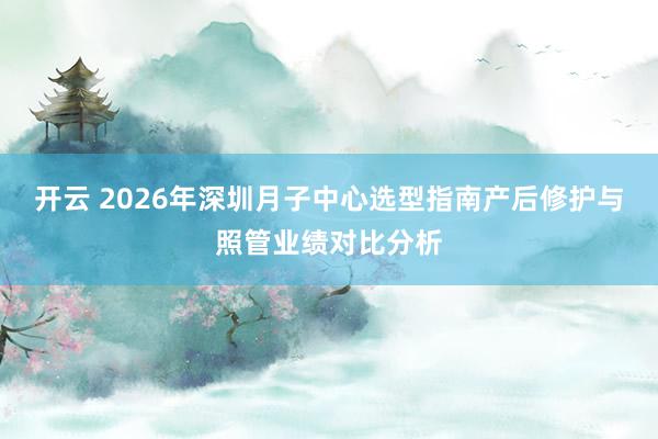 开云 2026年深圳月子中心选型指南产后修护与照管业绩对比分析