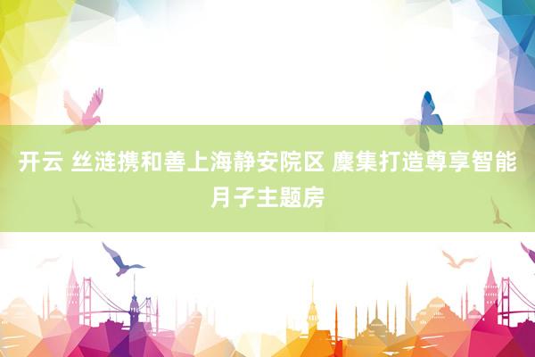 开云 丝涟携和善上海静安院区 麇集打造尊享智能月子主题房
