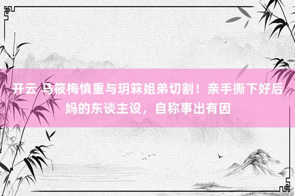 开云 马筱梅慎重与玥箖姐弟切割！亲手撕下好后妈的东谈主设，自称事出有因