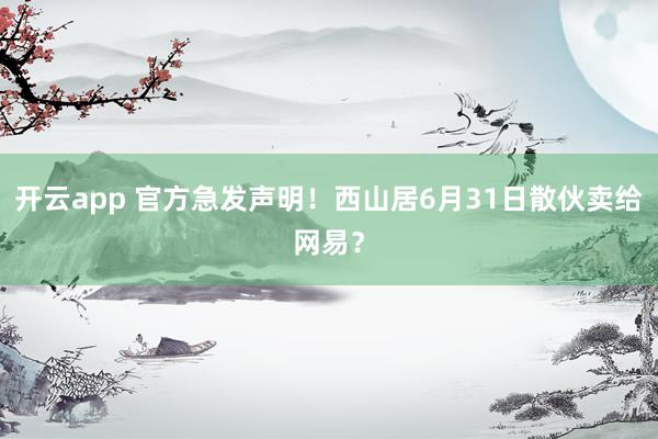 开云app 官方急发声明！西山居6月31日散伙卖给网易？